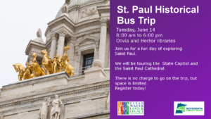 St. Paul Historical 
Bus Trip
Tuesday, June 14
8:00 am to 6:00 pm
Olivia and Hector libraries
Join us for a fun day of exploring 
Saint Paul.

We will be touring the  State Capitol and the Saint Paul Cathedral.

There is no charge to go on the trip, but space is limited.
Register today!
