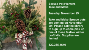 Spruce Pot Planters Take and Make  Tuesday, November 29  Take and Make Spruce pots are coming on November 29!  Please call the library to sign up to come pick up one of these festive winter craft kits. Supplies are limited.  320.365.4640